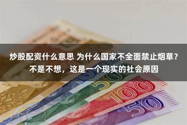 炒股配资什么意思 为什么国家不全面禁止烟草？不是不想，这是一个现实的社会原因