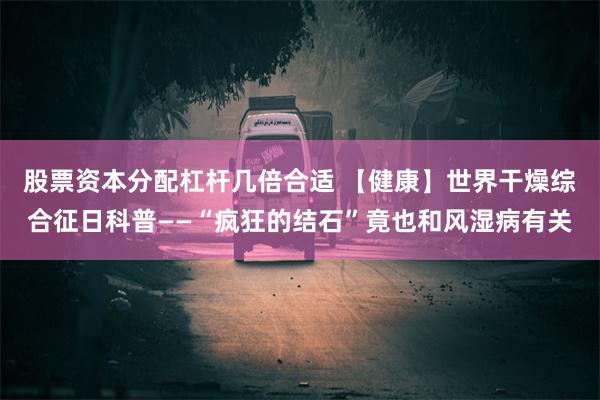 股票资本分配杠杆几倍合适 【健康】世界干燥综合征日科普——“疯狂的结石”竟也和风湿病有关