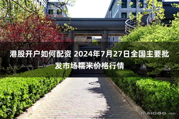 港股开户如何配资 2024年7月27日全国主要批发市场糯米价格行情