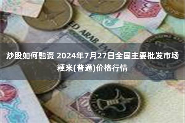 炒股如何融资 2024年7月27日全国主要批发市场粳米(普通)价格行情