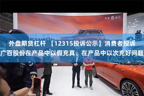 外盘期货杠杆 【12315投诉公示】消费者投诉广百股份在产品中以假充真、在产品中以次充好问题