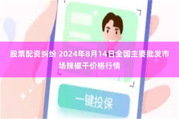 股票配资纠纷 2024年8月14日全国主要批发市场辣椒干价格行情