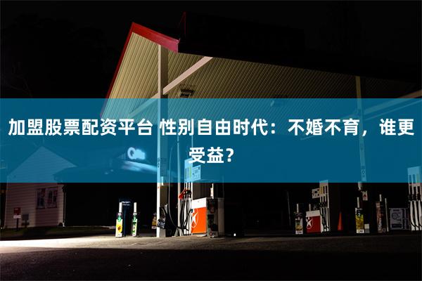 加盟股票配资平台 性别自由时代：不婚不育，谁更受益？