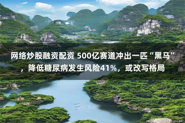 网络炒股融资配资 500亿赛道冲出一匹“黑马”，降低糖尿病发生风险41%，或改写格局