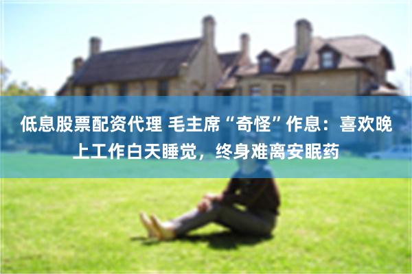 低息股票配资代理 毛主席“奇怪”作息：喜欢晚上工作白天睡觉，终身难离安眠药