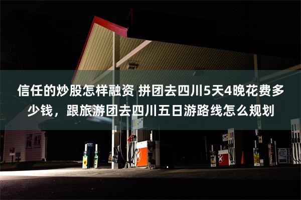 信任的炒股怎样融资 拼团去四川5天4晚花费多少钱，跟旅游团去四川五日游路线怎么规划