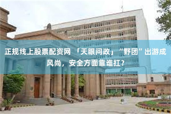 正规线上股票配资网 「天眼问政」“野团”出游成风尚，安全方面靠谁扛？