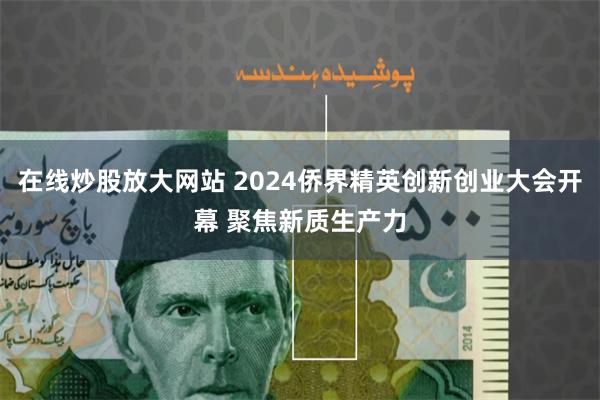 在线炒股放大网站 2024侨界精英创新创业大会开幕 聚焦新质生产力