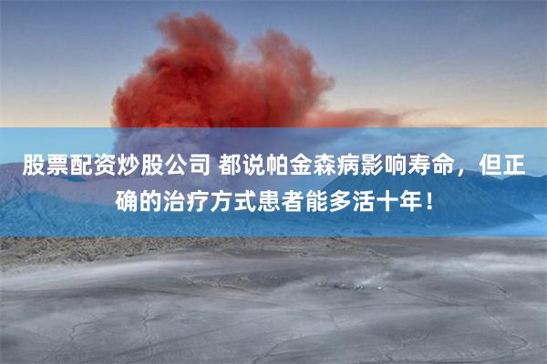 股票配资炒股公司 都说帕金森病影响寿命，但正确的治疗方式患者能多活十年！