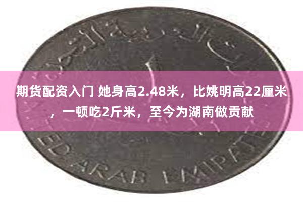 期货配资入门 她身高2.48米，比姚明高22厘米，一顿吃2斤米，至今为湖南做贡献