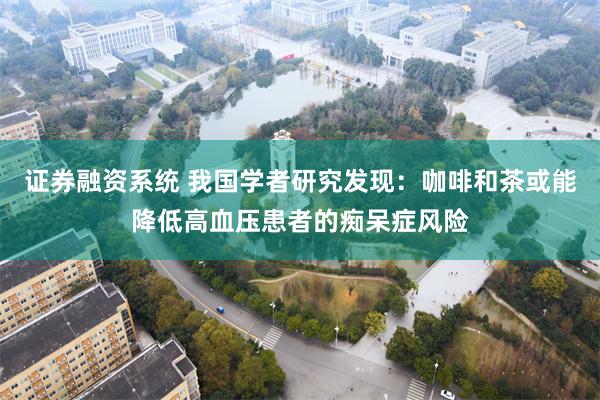 证券融资系统 我国学者研究发现：咖啡和茶或能降低高血压患者的痴呆症风险