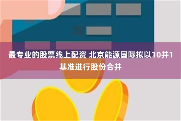 最专业的股票线上配资 北京能源国际拟以10并1基准进行股份合并