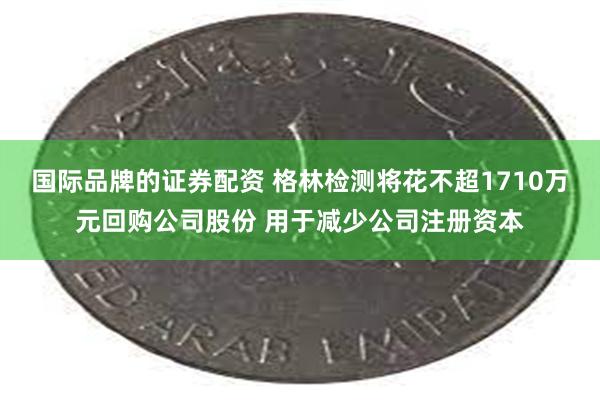 国际品牌的证券配资 格林检测将花不超1710万元回购公司股份 用于减少公司注册资本