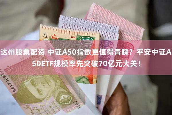 达州股票配资 中证A50指数更值得青睐？平安中证A50ETF规模率先突破70亿元大关！