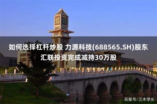 如何选择杠杆炒股 力源科技(688565.SH)股东汇联投资完成减持30万股