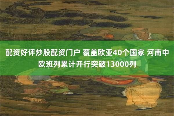 配资好评炒股配资门户 覆盖欧亚40个国家 河南中欧班列累计开行突破13000列