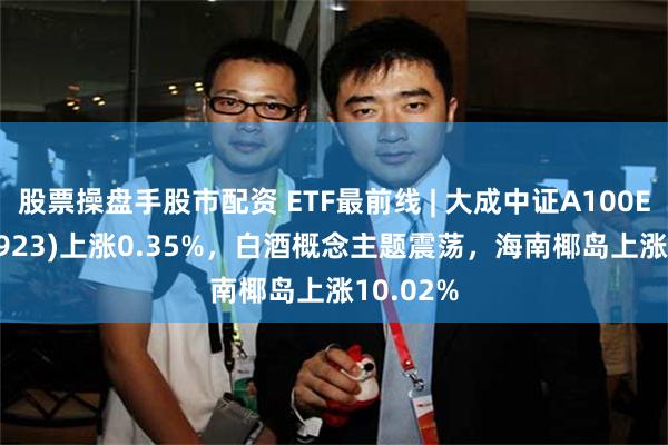 股票操盘手股市配资 ETF最前线 | 大成中证A100ETF(159923)上涨0.35%，白酒概念主题震荡，海南椰岛上涨10.02%