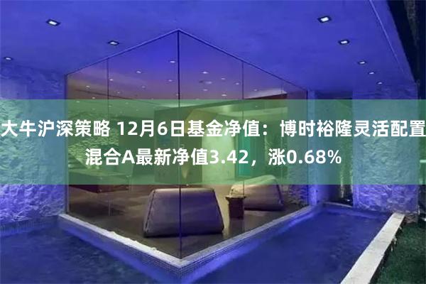 大牛沪深策略 12月6日基金净值：博时裕隆灵活配置混合A最新净值3.42，涨0.68%