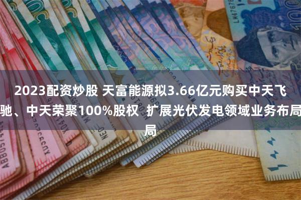 2023配资炒股 天富能源拟3.66亿元购买中天飞驰、中天荣聚100%股权  扩展光伏发电领域业务布局