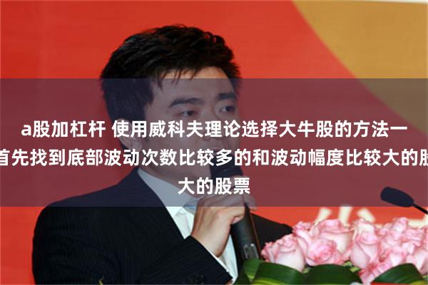 a股加杠杆 使用威科夫理论选择大牛股的方法一，首先找到底部波动次数比较多的和波动幅度比较大的股票