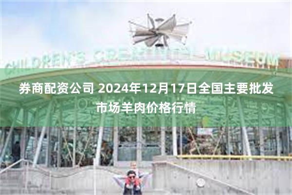 券商配资公司 2024年12月17日全国主要批发市场羊肉价格行情