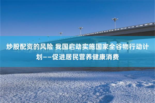 炒股配资的风险 我国启动实施国家全谷物行动计划——促进居民营养健康消费