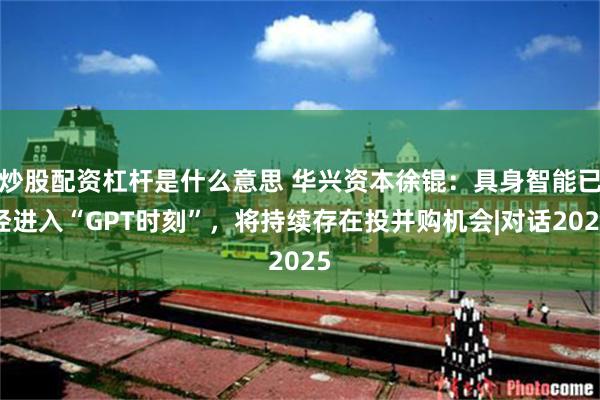 炒股配资杠杆是什么意思 华兴资本徐锟：具身智能已经进入“GPT时刻”，将持续存在投并购机会|对话2025