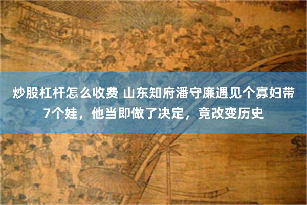 炒股杠杆怎么收费 山东知府潘守廉遇见个寡妇带7个娃，他当即做了决定，竟改变历史