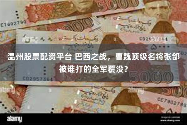 温州股票配资平台 巴西之战，曹魏顶级名将张郃被谁打的全军覆没？