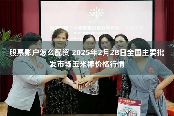 股票账户怎么配资 2025年2月28日全国主要批发市场玉米棒价格行情