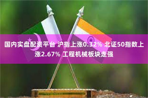 国内实盘配资平台 沪指上涨0.32% 北证50指数上涨2.67% 工程机械板块走强