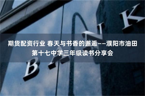 期货配资行业 春天与书香的邂逅——濮阳市油田第十七中学三年级读书分享会