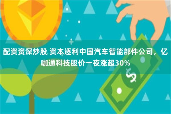 配资资深炒股 资本逐利中国汽车智能部件公司，亿咖通科技股价一夜涨超30%